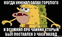 когда унюхал запах горелого и всомнил про чайник кторый был поставлен 3 часа назвд