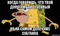 когда говоришь, что твой дорогой бак охуенный но на самом деле хуже субтанка