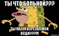 ты что больной??? ты нахуя изрезал мои вещи???!!!