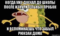 когда уже доехал до школы после изнурительных пробок и вспоминаешь что забыл рюкзак дома