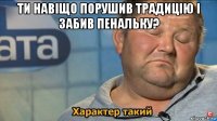 ти навіщо порушив традицію і забив пенальку? 