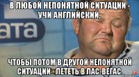 в любой непонятной ситуации - учи английский, чтобы потом в другой непонятной ситуации - лететь в лас-вегас.