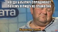 когда бубулич спрашивает почему я пишу не грамотно 