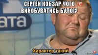 сергей кобзар чого вийобуватись було!? 