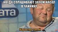 когда спрашивают зачем насал в чайник? 