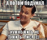 ...а потом подумал "нужно жить, не тужить" пися (с)