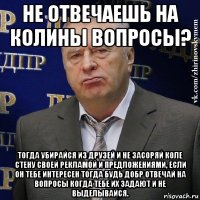 не отвечаешь на колины вопросы? тогда убирайся из друзей и не засоряй коле стену своей рекламой и предложениями, если он тебе интересен тогда будь добр отвечай на вопросы когда тебе их задают и не выделывайся.