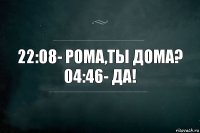 22:08- Рома,ты дома?
04:46- Да!