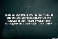 Самая коротка песня в истории рока, это песня Napalm Death – You Suffer. Она длиться 1.316 секунды. В ней всего одна фраза, которая переводиться как: "Вы страдаете – но зачем?"