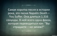 Самая коротка песня в истории рока, это песня Napalm Death – You Suffer. Она длиться 1.316 секунды. В ней всего одна фраза, которая переводиться как: "Вы страдаете – но зачем?"