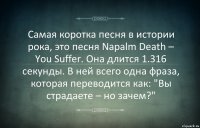 Самая коротка песня в истории рока, это песня Napalm Death – You Suffer. Она длится 1.316 секунды. В ней всего одна фраза, которая переводится как: "Вы страдаете – но зачем?"