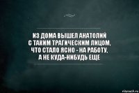 из дома вышел анатолий
с таким трагическим лицом,
что стало ясно - на работу,
а не куда-нибудь еще