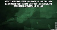 хотите изменит страну-начните с себя! сказали депутаты подписывая документ,о повышение зарплаты депутатов в 3 раза. 