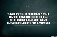 Ты аккуратно, не спалиться чтобы,
Собравши мужество своё в кулак,
Все спихивай на бабские заёбы.
Не сознавайся в том, что сам мудак