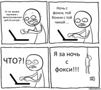 Ух ты! вышли картинки с аниматрониками! дай посмотрю! Ночь с фокси, той бонни с той чикой ... ЧТО?! Я за ночь с фокси!!!