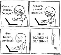 -Сына, ты будешь борщик? -Ага, ага, а какой красный? -Нет блеать, зелёный! -НЕТ! ТОЛЬКО НЕ ЗЕЛЁНЫЙ!