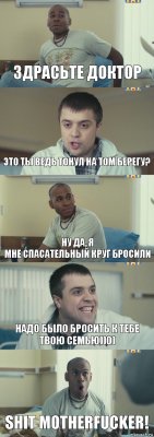 здрасьте доктор это ты ведь тонул на том берегу? ну да, я
мне спасательный круг бросили надо было бросить к тебе твою семью))0) SHIT MOTHERFUCKER!