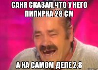 саня сказал,что у него пипирка 28 см а на самом деле 2,8