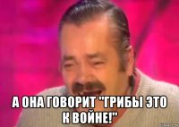  а она говорит "грибы это к войне!"