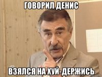 говорил денис взялся на хуй-держись