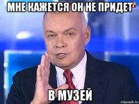 мне кажется он не придет в музей