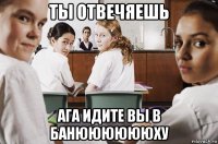 ты отвечяешь ага идите вы в банююююююху