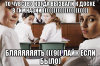 то чувство когда вызвали к доске в гимназии ))))))))))))))))))))))))) бляяяяяять (((9(( лайк если было)