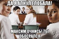 да я апнул глобала! максим очнись! ты обосрался