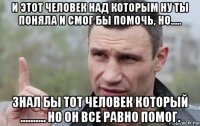 и этот человек над которым ну ты поняла и смог бы помочь, но..... знал бы тот человек который .......... но он все равно помог.