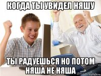 когда ты увидел няшу ты радуешься но потом няша не няша