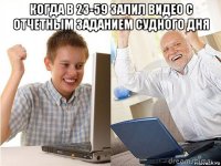 когда в 23-59 залил видео с отчетным заданием судного дня 