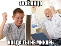 твоё лицо когда ты не микарь