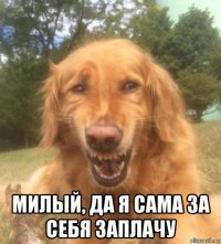  милый, да я сама за себя заплачу