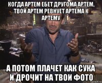 когда артем ебет другома артем, твой артем ревнует артема к артему а потом плачет как сука и дрочит на твои фото