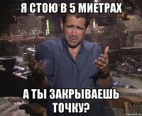 я стою в 5 миетрах а ты закрываешь точку?