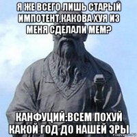 я же всего лишь старый импотент,какова хуя из меня сделали мем? канфуций:всем похуй какой год до нашей эры