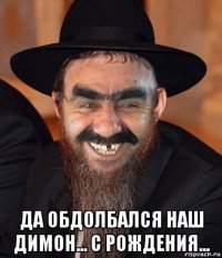  да обдолбался наш димон... с рождения...