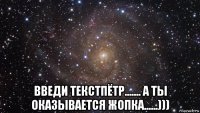  введи текстпётр....... а ты оказывается жопка......)))