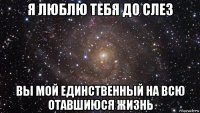 я люблю тебя до слез вы мой единственный на всю отавшиюся жизнь