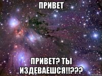 привет привет? ты издеваешся!!???