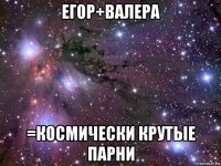 егор+валера =космически крутые парни