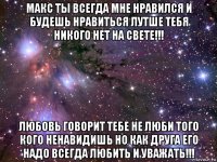 макс ты всегда мне нравился и будешь нравиться лутше тебя никого нет на свете!!! любовь говорит тебе не люби того кого ненавидишь но как друга его надо всегда любить и уважать!!!