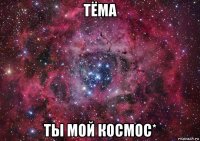 тёма ты мой космос*