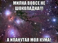 милка вовсе не шоколадка!!! а ипанутая моя кума!