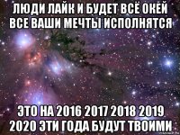 люди лайк и будет всё окей все ваши мечты исполнятся это на 2016 2017 2018 2019 2020 эти года будут твоими