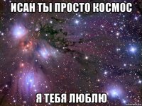 исан ты просто космос я тебя люблю