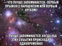 --- что лучше запоминается - первый прыжок с парашютом или первый оргазм? --- лучше запоминается, когда оба этих события происходят одновременно!