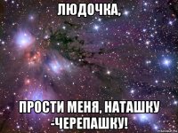 людочка, прости меня, наташку -черепашку!