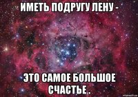 иметь подругу лену - это самое большое счастье .