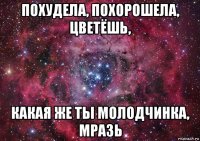 похудела, похорошела, цветёшь, какая же ты молодчинка, мразь